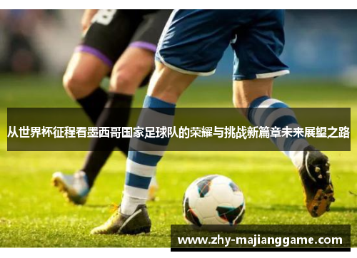 从世界杯征程看墨西哥国家足球队的荣耀与挑战新篇章未来展望之路