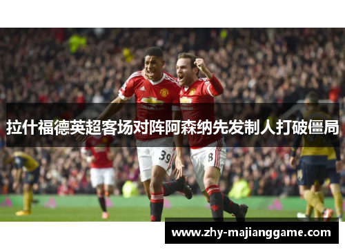 拉什福德英超客场对阵阿森纳先发制人打破僵局